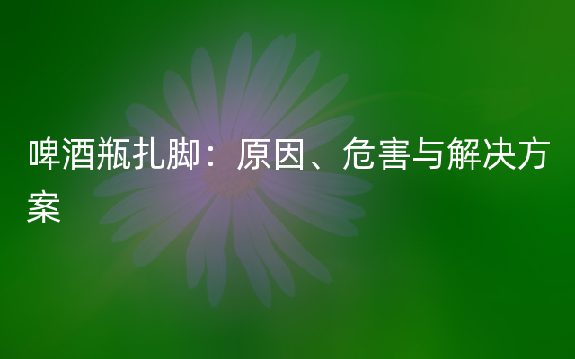 啤酒瓶扎脚：原因、危害与解决方案