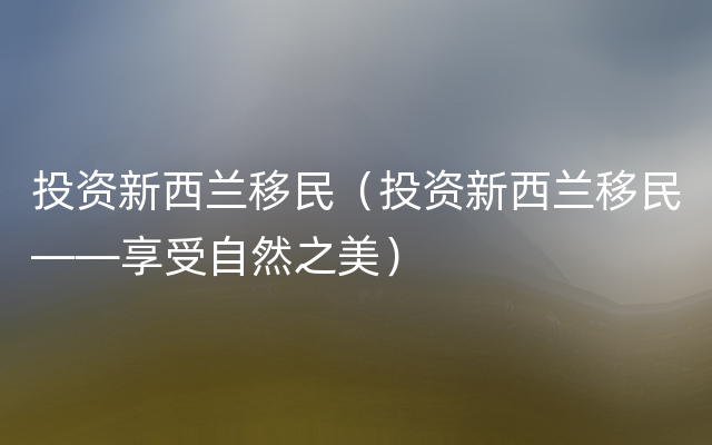 投资新西兰移民（投资新西兰移民——享受自然之美）