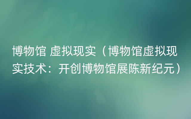 博物馆 虚拟现实（博物馆虚拟现实技术：开创博物馆展陈新纪元）