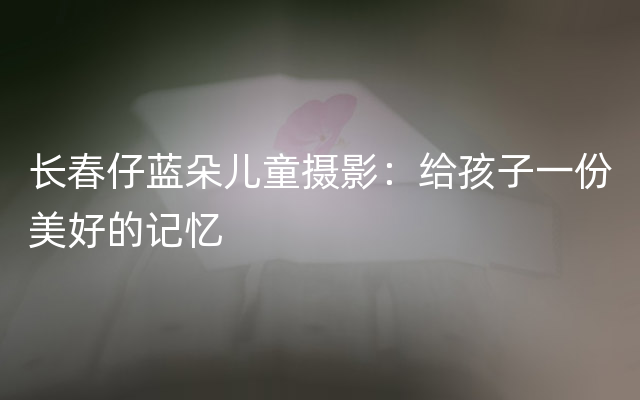 长春仔蓝朵儿童摄影：给孩子一份美好的记忆