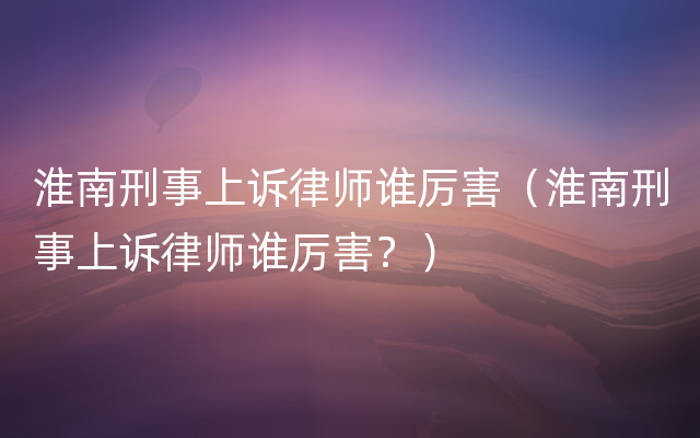 淮南刑事上诉律师谁厉害（淮南刑事上诉律师谁厉害
