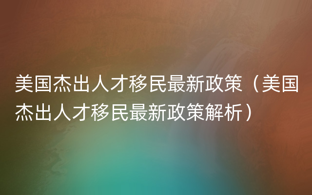 美国杰出人才移民最新政策（美国杰出人才移民最新政策解析）