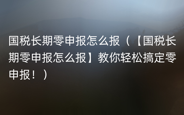 国税长期零申报怎么报（【国税长期零申报怎么报】教你轻松搞定零申报！）