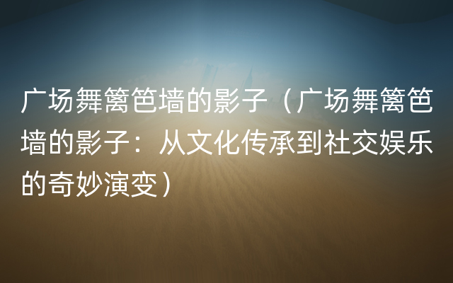 广场舞篱笆墙的影子（广场舞篱笆墙的影子：从文化传承到社交娱乐的奇妙演变）