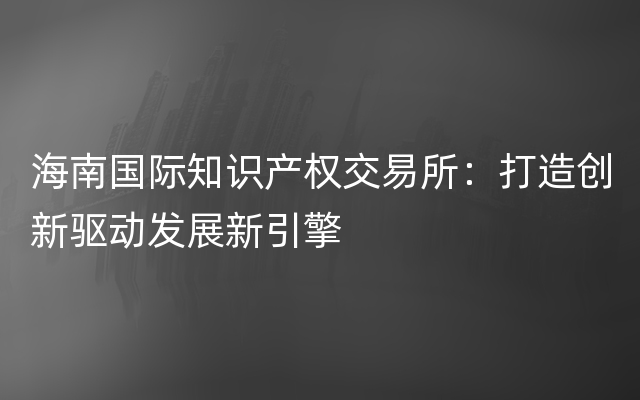 海南国际知识产权交易所：打造创新驱动发展新引擎