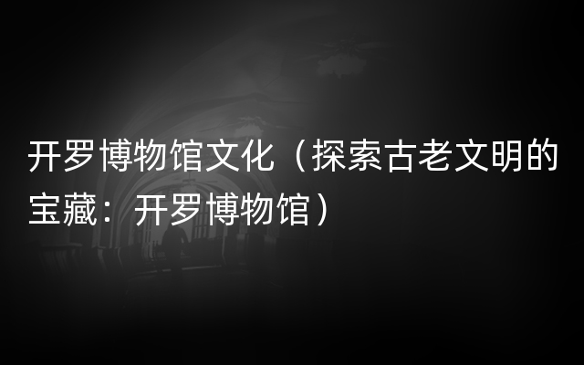 开罗博物馆文化（探索古老文明的宝藏：开罗博物馆）