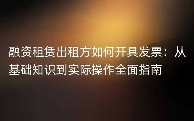 融资租赁出租方如何开具发票：从基础知识到实际操作全面指南