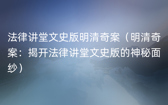 法律讲堂文史版明清奇案（明清奇案：揭开法律讲堂文史版的神秘面纱）