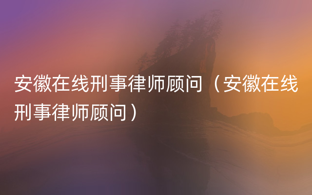 安徽在线刑事律师顾问（安徽在线刑事律师顾问）