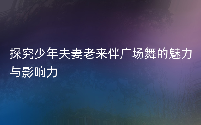 探究少年夫妻老来伴广场舞的魅力与影响力