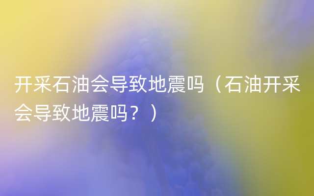 开采石油会导致地震吗（石油开采会导致地震吗？）