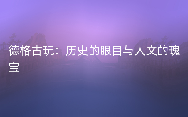 德格古玩：历史的眼目与人文的瑰宝