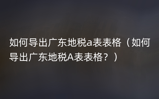 如何导出广东地税a表表格（如何导出广东地税A表表