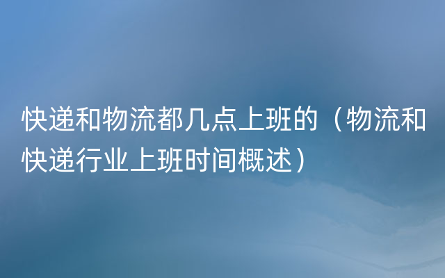 快递和物流都几点上班的（物流和快递行业上班时间概述）