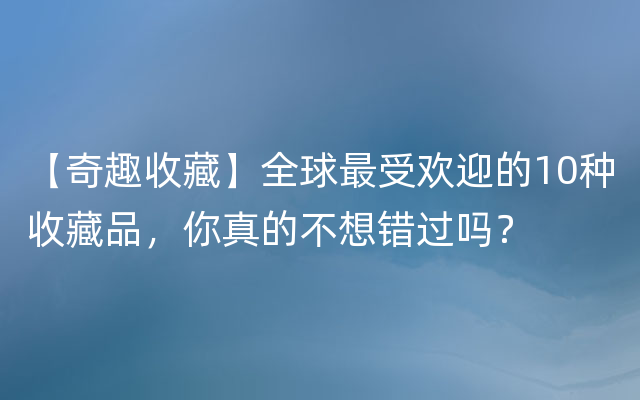 【奇趣收藏】全球最受欢迎的10种收藏品，你真的不想错过吗？