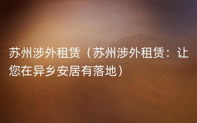 苏州涉外租赁（苏州涉外租赁：让您在异乡安居有落地）