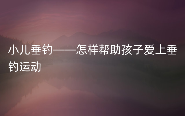 小儿垂钓——怎样帮助孩子爱上垂钓运动
