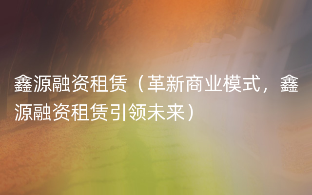 鑫源融资租赁（革新商业模式，鑫源融资租赁引领未来）