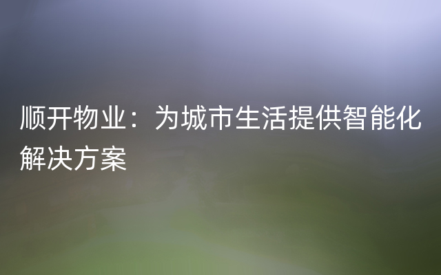 顺开物业：为城市生活提供智能化解决方案