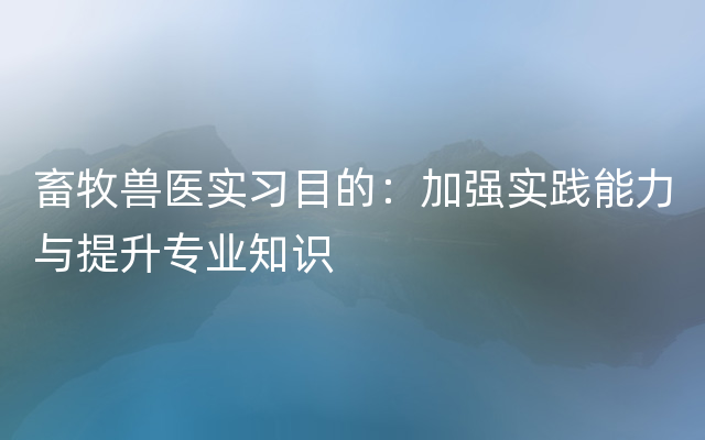 畜牧兽医实习目的：加强实践能力与提升专业知识