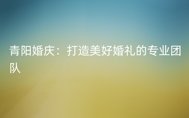 青阳婚庆：打造美好婚礼的专业团队
