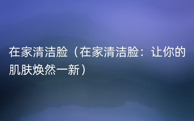 在家清洁脸（在家清洁脸：让你的肌肤焕然一新）