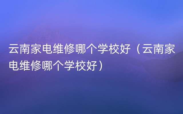 云南家电维修哪个学校好（云南家电维修哪个学校好）