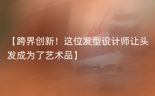 【跨界创新！这位发型设计师让头发成为了艺术品】