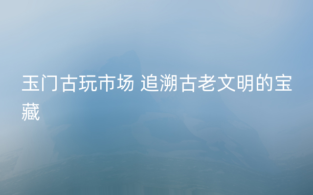 玉门古玩市场 追溯古老文明的宝藏