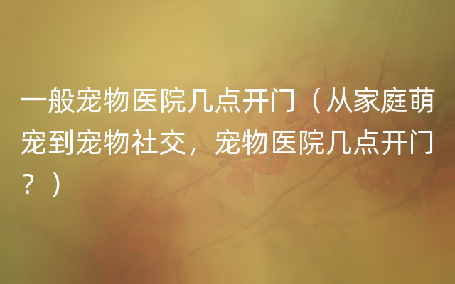 一般宠物医院几点开门（从家庭萌宠到宠物社交，宠物医院几点开门？）