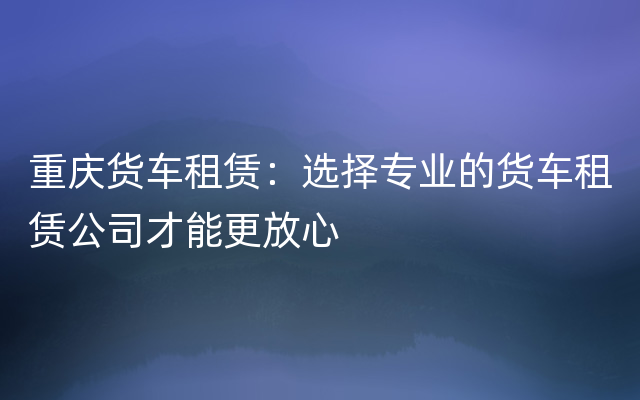 重庆货车租赁：选择专业的货车租赁公司才能更放心