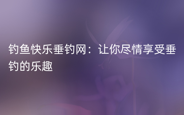 钓鱼快乐垂钓网：让你尽情享受垂钓的乐趣