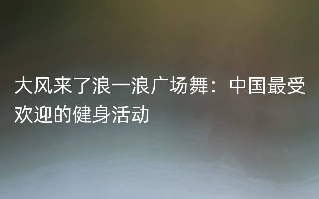 大风来了浪一浪广场舞：中国最受欢迎的健身活动
