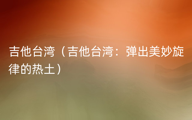 吉他台湾（吉他台湾：弹出美妙旋律的热土）