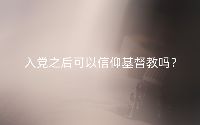 入党之后可以信仰基督教吗？