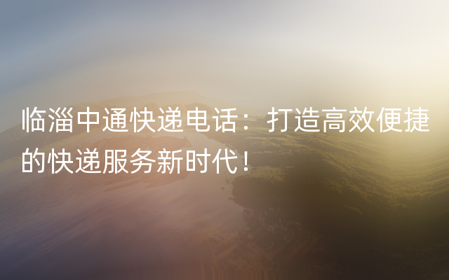 临淄中通快递电话：打造高效便捷的快递服务新时代！