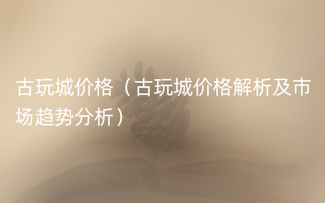 古玩城价格（古玩城价格解析及市场趋势分析）