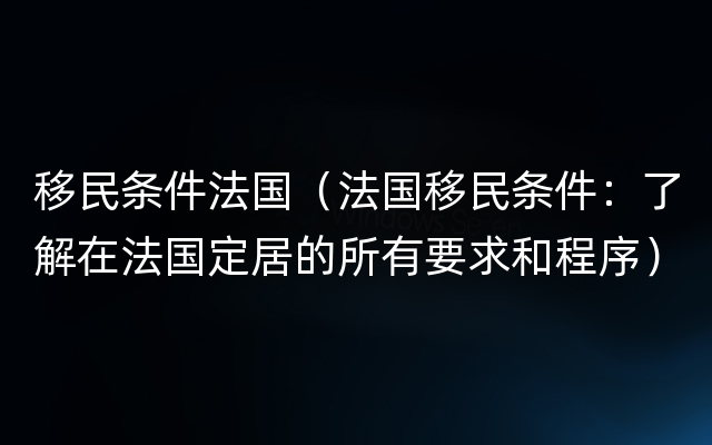 移民条件法国（法国移民条件：了解在法国定居的所有要求和程序）