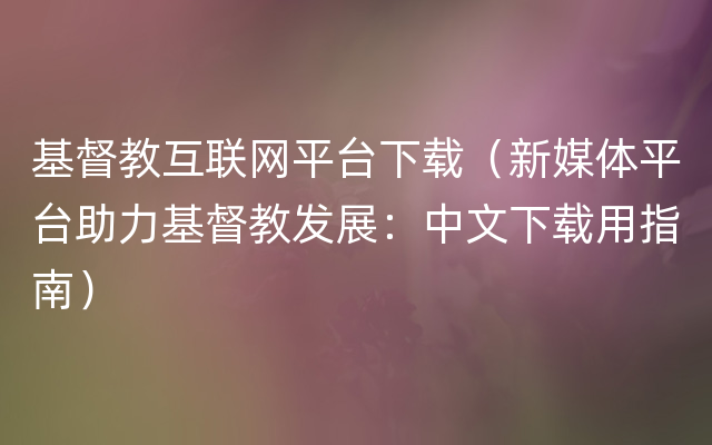 基督教互联网平台下载（新媒体平台助力基督教发展：中文下载用指南）